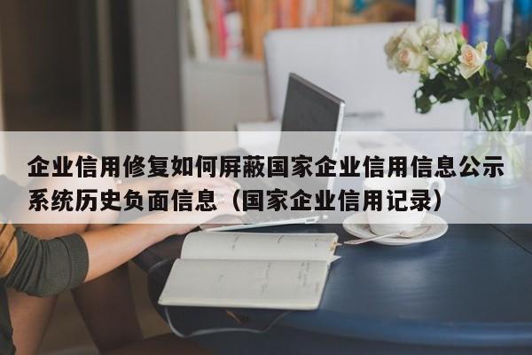 企业信用修复如何屏蔽国家企业信用信息公示系统历史负面信息（国家企业信用记录）