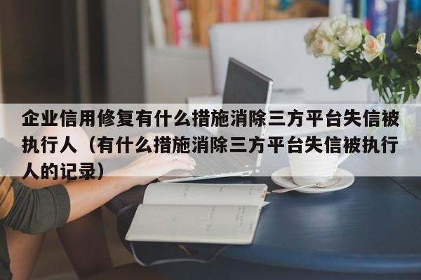 企业信用修复有什么措施消除三方平台失信被执行人（有什么措施消除三方平台失信被执行人的记录）