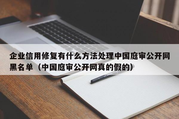 企业信用修复有什么方法处理中国庭审公开网黑名单（中国庭审公开网真的假的）