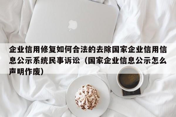 企业信用修复如何合法的去除国家企业信用信息公示系统民事诉讼（国家企业信息公示怎么声明作废）