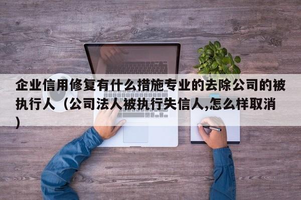 企业信用修复有什么措施专业的去除公司的被执行人（公司法人被执行失信人,怎么样取消）