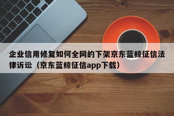 企业信用修复如何全网的下架京东蓝鲸征信法律诉讼（京东蓝鲸征信app下载）