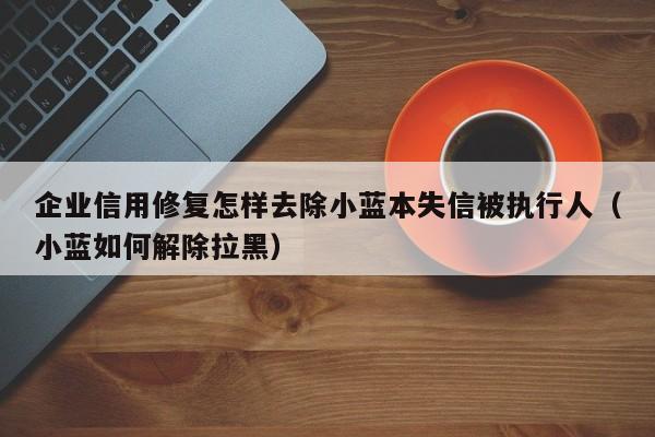 企业信用修复怎样去除小蓝本失信被执行人（小蓝如何解除拉黑）