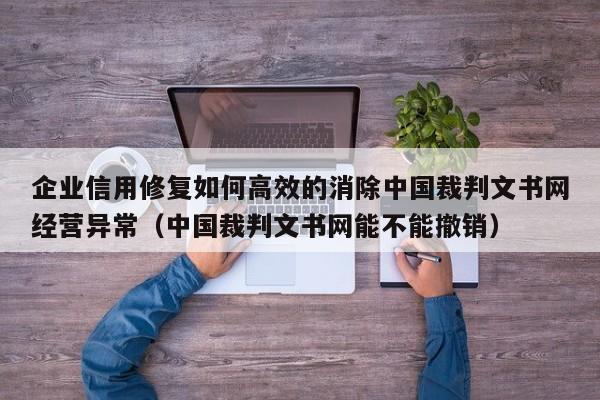 企业信用修复如何高效的消除中国裁判文书网经营异常（中国裁判文书网能不能撤销）