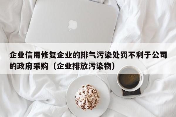 企业信用修复企业的排气污染处罚不利于公司的政府采购（企业排放污染物）
