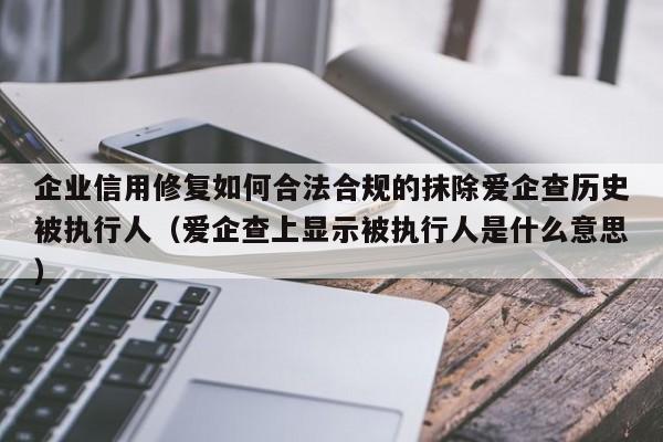 企业信用修复如何合法合规的抹除爱企查历史被执行人（爱企查上显示被执行人是什么意思）