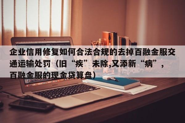 企业信用修复如何合法合规的去掉百融金服交通运输处罚（旧“疾”未除,又添新“病”,百融金服的现金贷算盘）