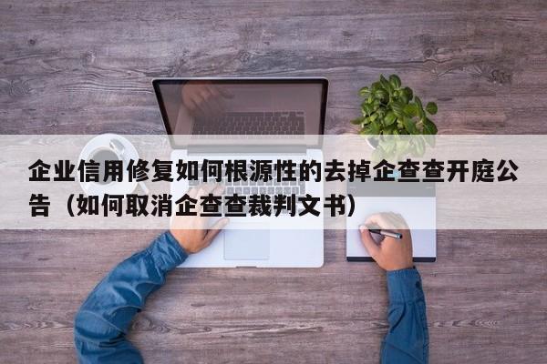 企业信用修复如何根源性的去掉企查查开庭公告（如何取消企查查裁判文书）