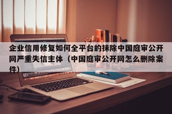 企业信用修复如何全平台的抹除中国庭审公开网严重失信主体（中国庭审公开网怎么删除案件）
