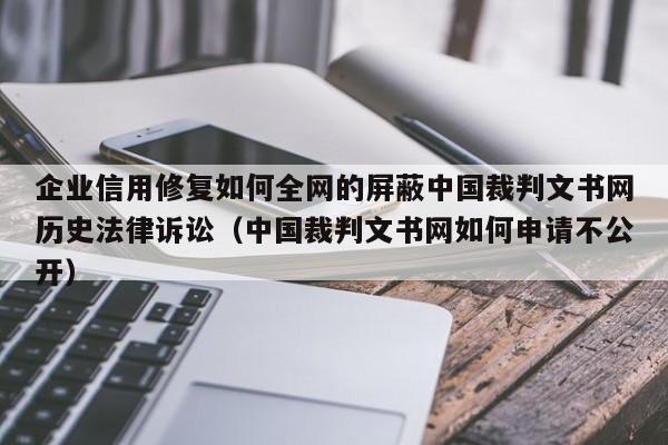 企业信用修复如何全网的屏蔽中国裁判文书网历史法律诉讼（中国裁判文书网如何申请不公开）