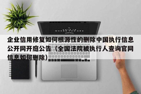 企业信用修复如何根源性的删除中国执行信息公开网开庭公告（全国法院被执行人查询官网信息如何删除）