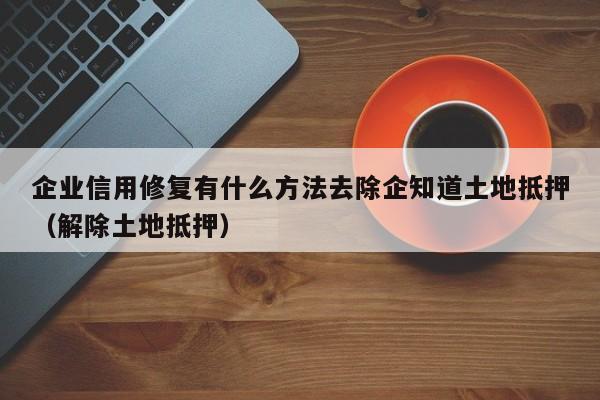 企业信用修复有什么方法去除企知道土地抵押（解除土地抵押）