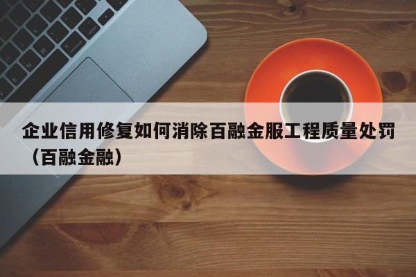 企业信用修复如何消除百融金服工程质量处罚（百融金融）