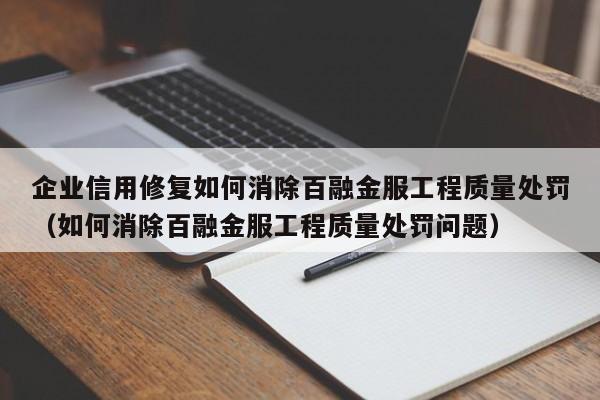企业信用修复如何消除百融金服工程质量处罚（如何消除百融金服工程质量处罚问题）