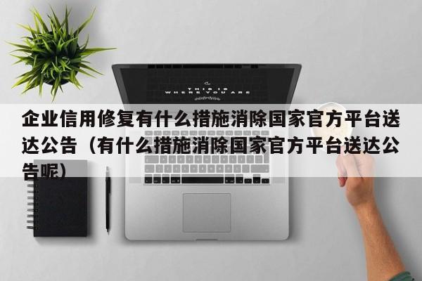企业信用修复有什么措施消除国家官方平台送达公告（有什么措施消除国家官方平台送达公告呢）