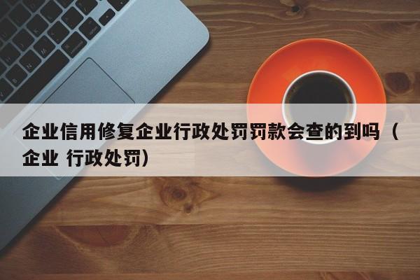 企业信用修复企业行政处罚罚款会查的到吗（企业 行政处罚）